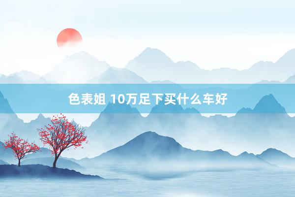 色表姐 10万足下买什么车好