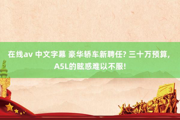 在线av 中文字幕 豪华轿车新聘任? 三十万预算, A5L的眩惑难以不服!