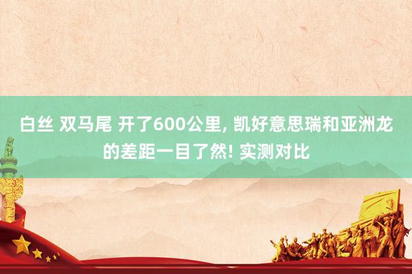白丝 双马尾 开了600公里, 凯好意思瑞和亚洲龙的差距一目了然! 实测对比