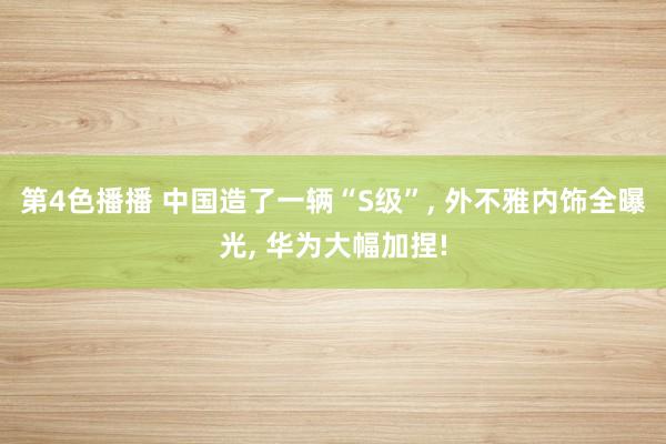 第4色播播 中国造了一辆“S级”, 外不雅内饰全曝光, 华为