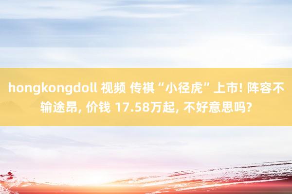 hongkongdoll 视频 传祺“小径虎”上市! 阵容不输途昂, 价钱 17.58万起, 不好意思吗?