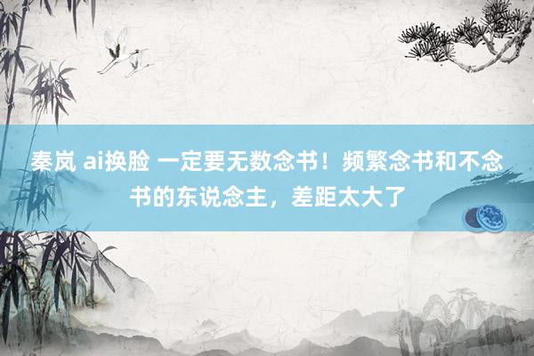 秦岚 ai换脸 一定要无数念书！频繁念书和不念书的东说念主，差距太大了