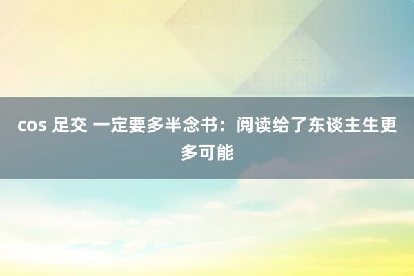 cos 足交 一定要多半念书：阅读给了东谈主生更多可能