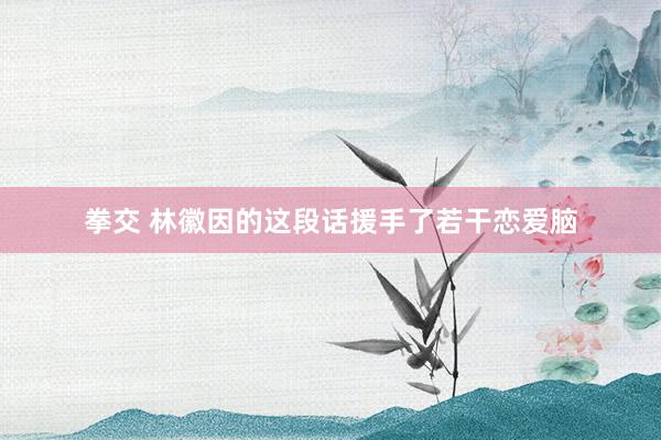 拳交 林徽因的这段话援手了若干恋爱脑