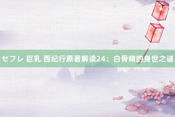 セフレ 巨乳 西纪行原著解读24：白骨精的身世之谜