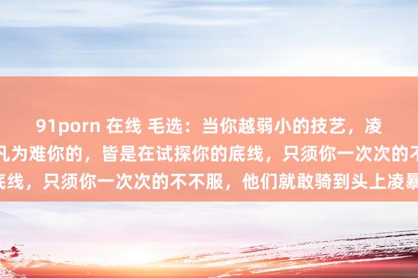 91porn 在线 毛选：当你越弱小的技艺，凌暴你的东谈主就