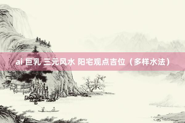 ai 巨乳 三元风水 阳宅观点吉位（多样水法）