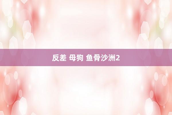 反差 母狗 鱼骨沙洲2