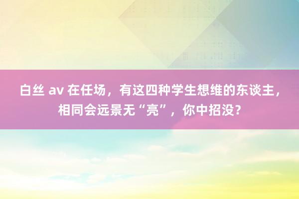 白丝 av 在任场，有这四种学生想维的东谈主，相同会远景无“