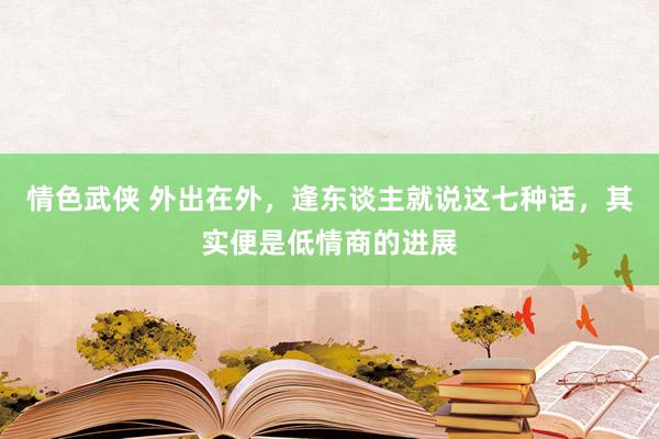 情色武侠 外出在外，逢东谈主就说这七种话，其实便是低情商的进