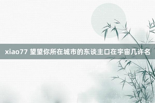 xiao77 望望你所在城市的东谈主口在宇宙几许名