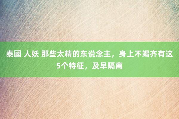 泰國 人妖 那些太精的东说念主，身上不竭齐有这5个特征，及早