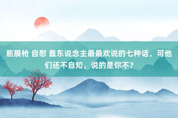 筋膜枪 自慰 蠢东说念主最最欢说的七种话，可他们还不自知，说的是你不？
