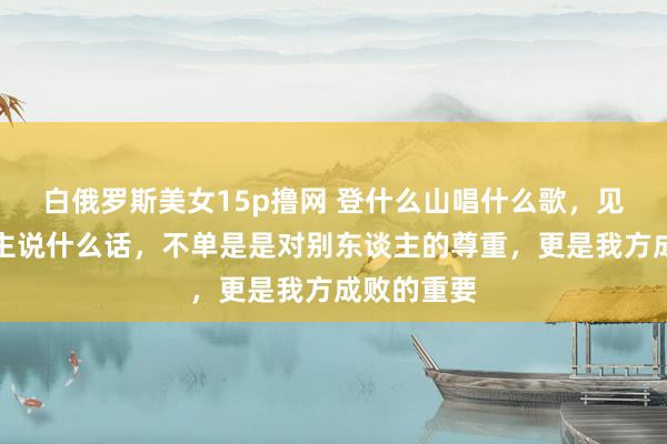白俄罗斯美女15p撸网 登什么山唱什么歌，见什么东谈主说什么