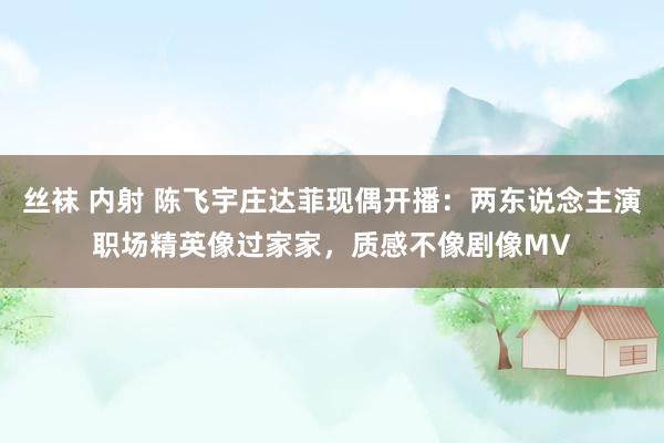 丝袜 内射 陈飞宇庄达菲现偶开播：两东说念主演职场精英像过家