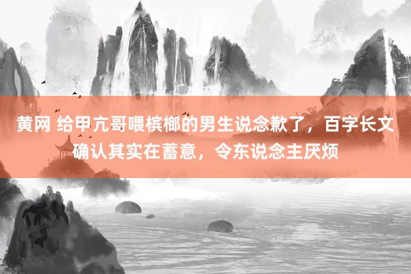 黄网 给甲亢哥喂槟榔的男生说念歉了，百字长文确认其实在蓄意，令东说念主厌烦