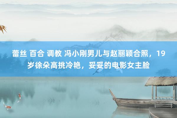 蕾丝 百合 调教 冯小刚男儿与赵丽颖合照，19岁徐朵高挑冷艳