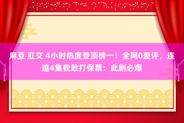 麻豆 肛交 4小时热度登顶榜一！全网0差评，连追4集我敢打保票：此剧必爆