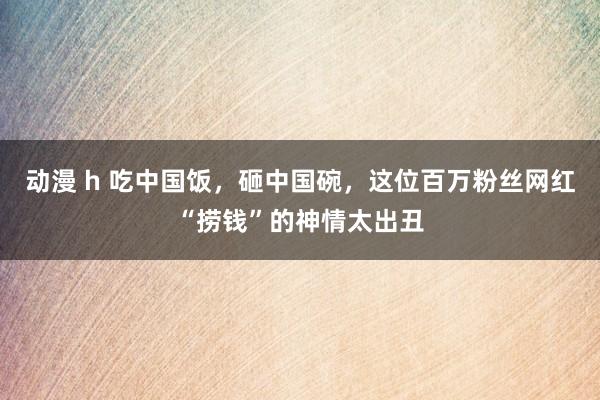 动漫 h 吃中国饭，砸中国碗，这位百万粉丝网红“捞钱”的神情太出丑