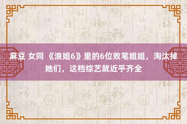 麻豆 女同 《浪姐6》里的6位败笔姐姐，淘汰掉她们，这档综艺