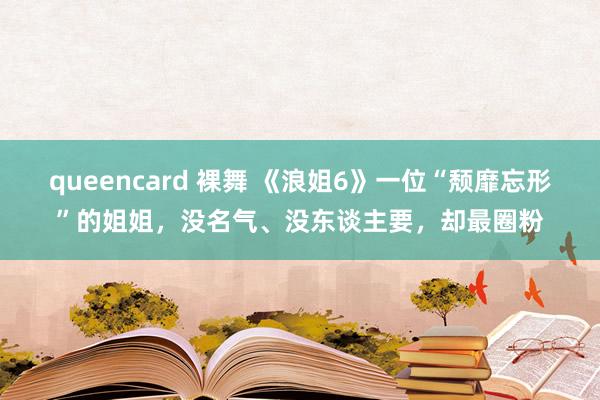 queencard 裸舞 《浪姐6》一位“颓靡忘形”的姐姐，没名气、没东谈主要，却最圈粉