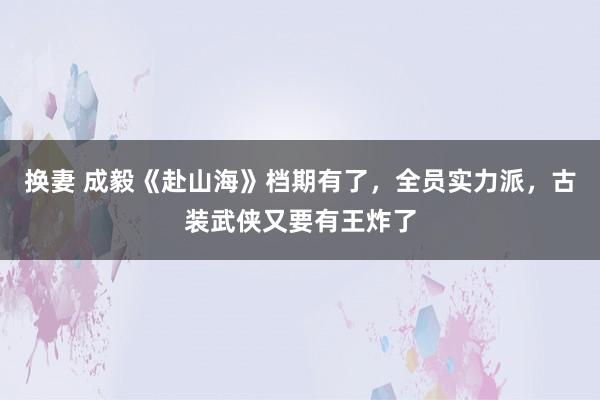 换妻 成毅《赴山海》档期有了，全员实力派，古装武侠又要有王炸了