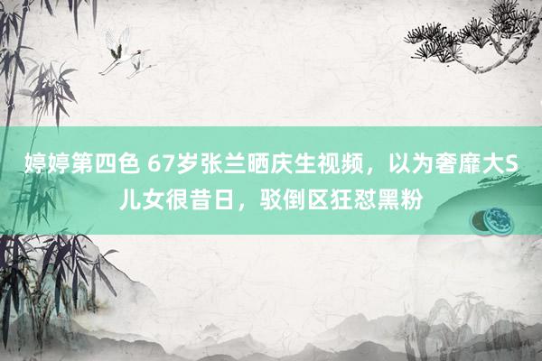 婷婷第四色 67岁张兰晒庆生视频，以为奢靡大S儿女很昔日，驳