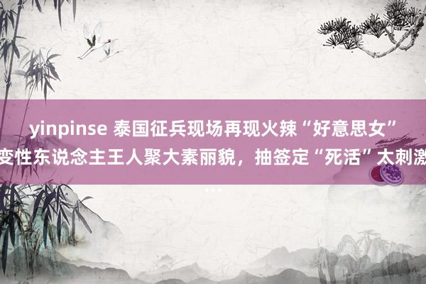 yinpinse 泰国征兵现场再现火辣“好意思女”！变性东说