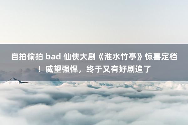 自拍偷拍 bad 仙侠大剧《淮水竹亭》惊喜定档！威望强悍，终