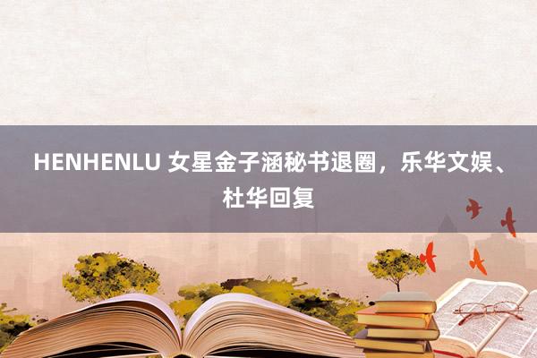 HENHENLU 女星金子涵秘书退圈，乐华文娱、杜华回复