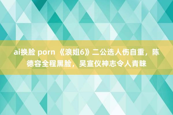 ai换脸 porn 《浪姐6》二公选人伤自重，陈德容全程黑脸，吴宣仪神志令人青睐