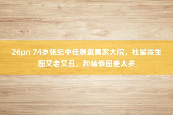 26pn 74岁张纪中佳耦逛黄家大院，杜星霖生图又老又丑，和