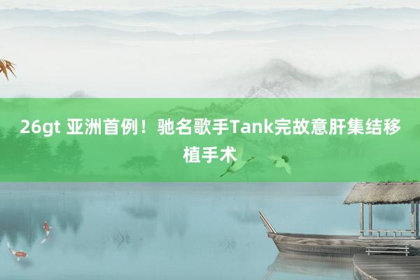 26gt 亚洲首例！驰名歌手Tank完故意肝集结移植手术