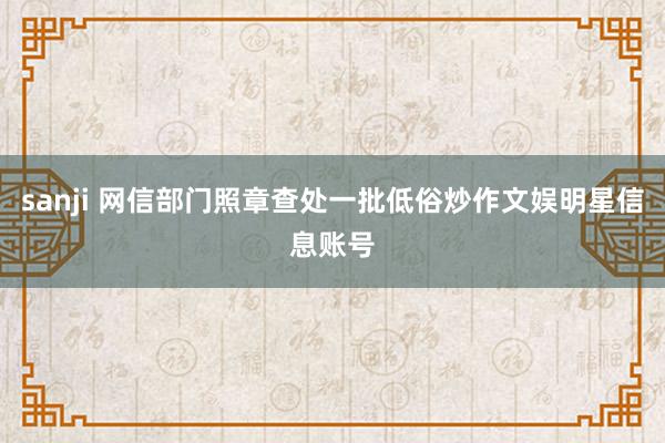 sanji 网信部门照章查处一批低俗炒作文娱明星信息账号